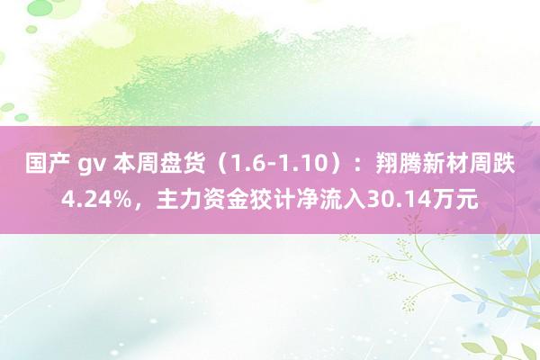 国产 gv 本周盘货（1.6-1.10）：翔腾新材周跌4.24%，主力资金狡计净流入30.14万元