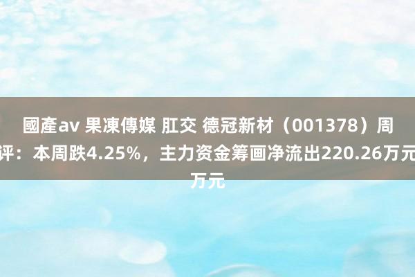 國產av 果凍傳媒 肛交 德冠新材（001378）周评：本周跌4.25%，主力资金筹画净流出220.26万元