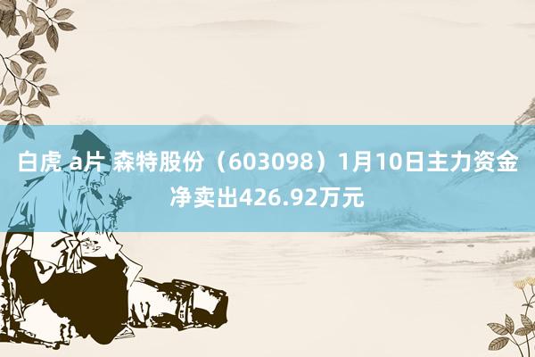 白虎 a片 森特股份（603098）1月10日主力资金净卖出426.92万元