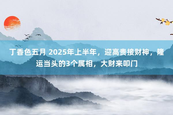 丁香色五月 2025年上半年，迎高贵接财神，隆运当头的3个属相，大财来叩门