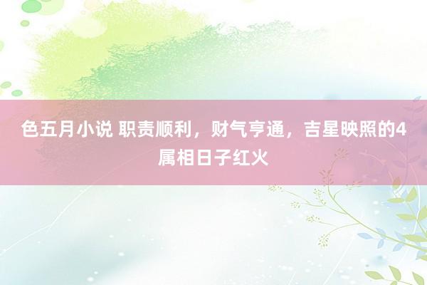 色五月小说 职责顺利，财气亨通，吉星映照的4属相日子红火