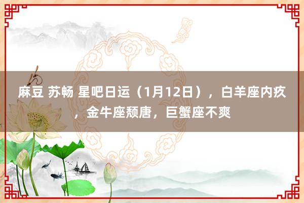 麻豆 苏畅 星吧日运（1月12日），白羊座内疚，金牛座颓唐，巨蟹座不爽