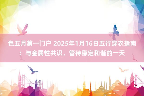 色五月第一门户 2025年1月16日五行穿衣指南：与金属性共识，管待稳定和谐的一天
