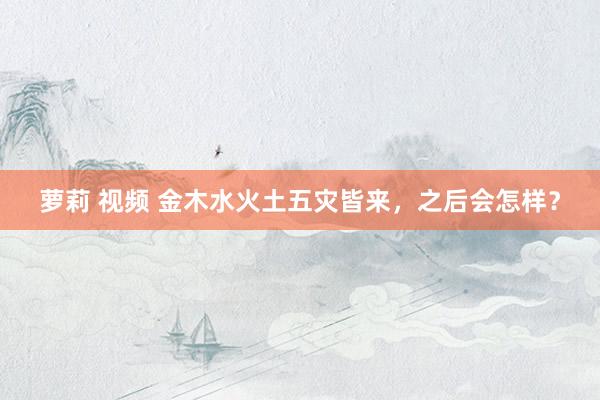 萝莉 视频 金木水火土五灾皆来，之后会怎样？