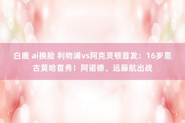 白鹿 ai换脸 利物浦vs阿克灵顿首发：16岁恩古莫哈首秀！阿诺德、远藤航出战