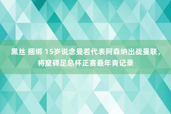 黑丝 捆绑 15岁说念曼若代表阿森纳出战曼联，将窒碍足总杯正赛最年青记录