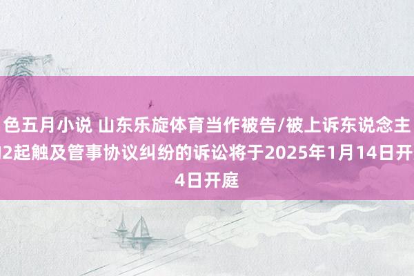 色五月小说 山东乐旋体育当作被告/被上诉东说念主的2起触及管事协议纠纷的诉讼将于2025年1月14日开庭