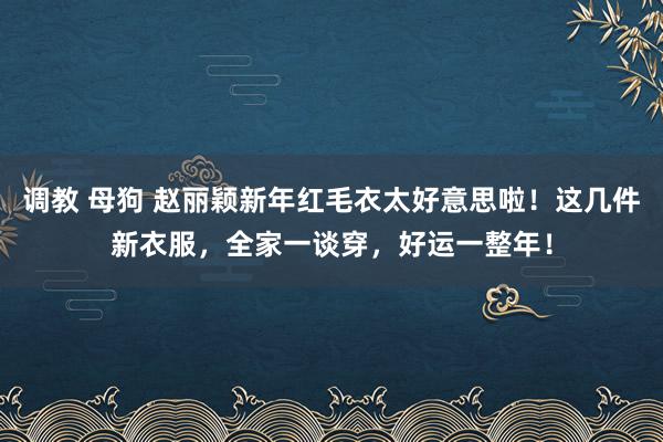 调教 母狗 赵丽颖新年红毛衣太好意思啦！这几件新衣服，全家一谈穿，好运一整年！
