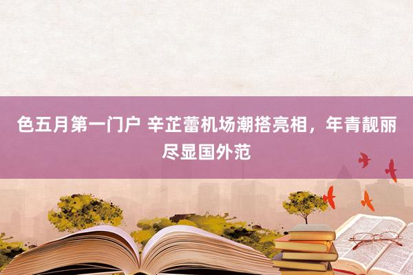 色五月第一门户 辛芷蕾机场潮搭亮相，年青靓丽尽显国外范