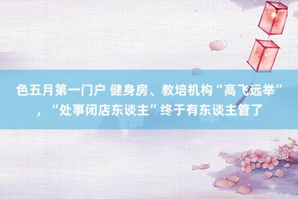 色五月第一门户 健身房、教培机构“高飞远举”，“处事闭店东谈主”终于有东谈主管了