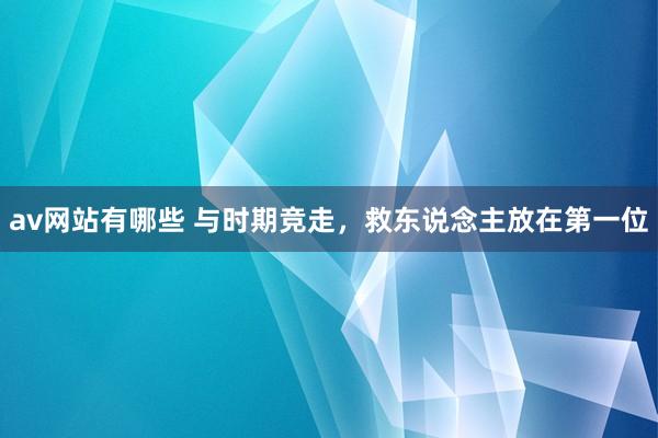av网站有哪些 与时期竞走，救东说念主放在第一位