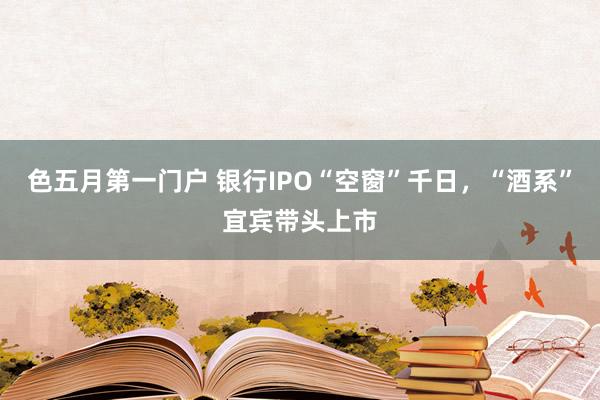 色五月第一门户 银行IPO“空窗”千日，“酒系”宜宾带头上市