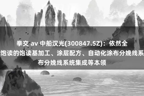 拳交 av 中船汉光(300847.SZ)：依然全面掌抓了OPC饱读的饱读基加工、涂层配方、自动化涂布分娩线系统集成等本领