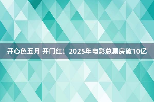 开心色五月 开门红！2025年电影总票房破10亿