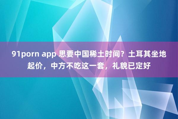 91porn app 思要中国稀土时间？土耳其坐地起价，中方不吃这一套，礼貌已定好