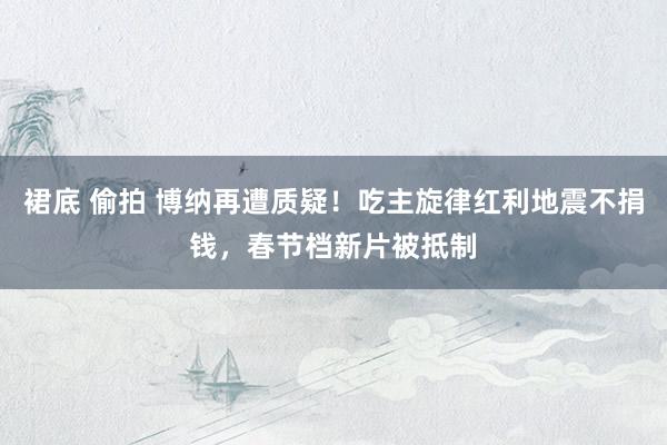 裙底 偷拍 博纳再遭质疑！吃主旋律红利地震不捐钱，春节档新片被抵制