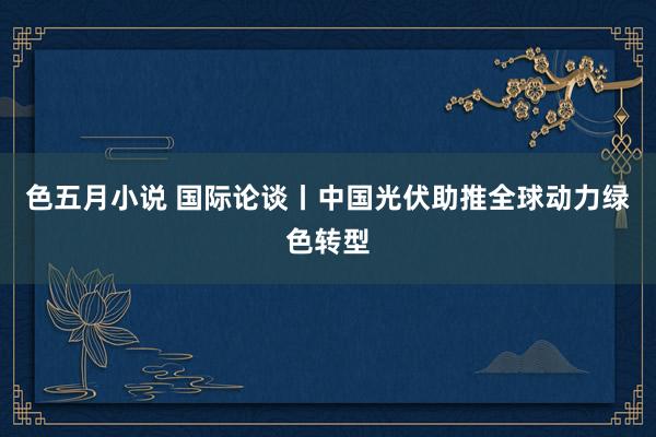 色五月小说 国际论谈丨中国光伏助推全球动力绿色转型
