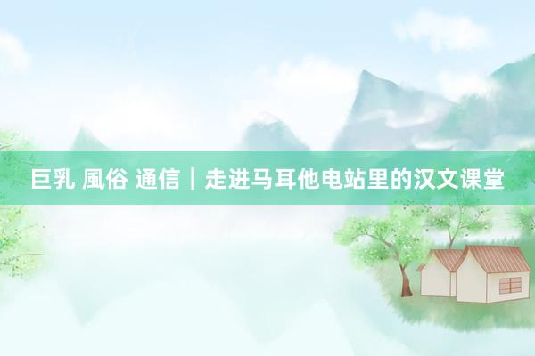 巨乳 風俗 通信｜走进马耳他电站里的汉文课堂
