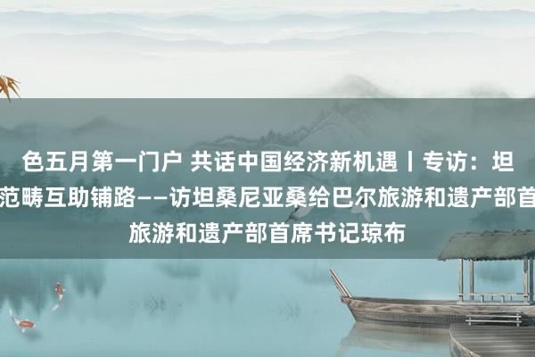色五月第一门户 共话中国经济新机遇丨专访：坦中友谊为多范畴互助铺路——访坦桑尼亚桑给巴尔旅游和遗产部首席书记琼布