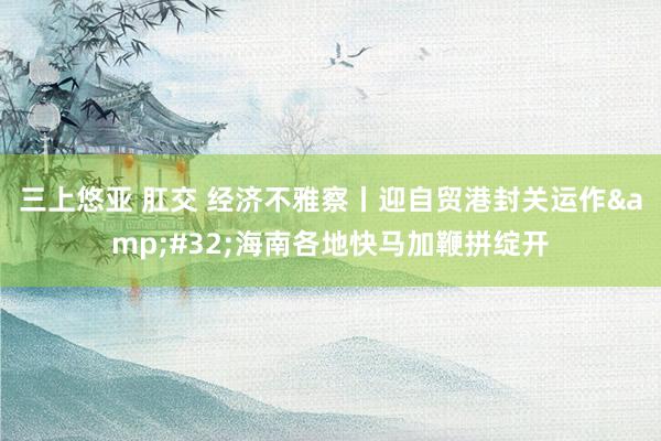 三上悠亚 肛交 经济不雅察丨迎自贸港封关运作&#32;海南各地快马加鞭拼绽开