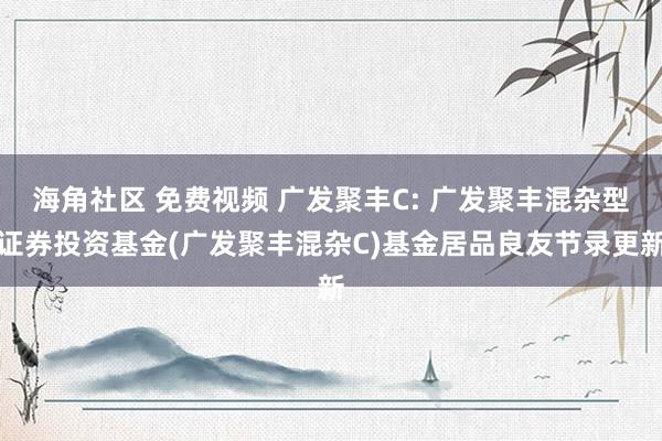 海角社区 免费视频 广发聚丰C: 广发聚丰混杂型证券投资基金(广发聚丰混杂C)基金居品良友节录更新
