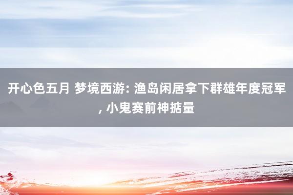 开心色五月 梦境西游: 渔岛闲居拿下群雄年度冠军， 小鬼赛前神掂量