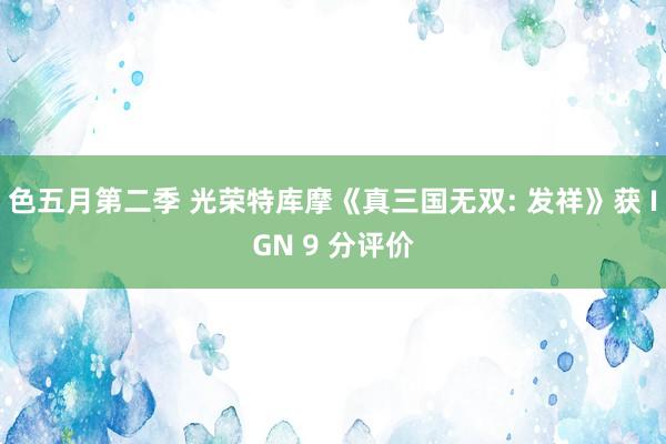 色五月第二季 光荣特库摩《真三国无双: 发祥》获 IGN 9 分评价