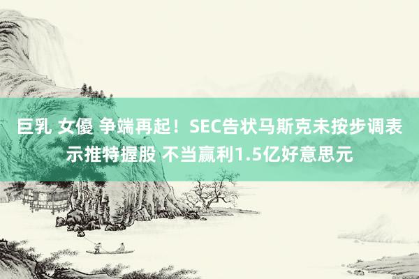 巨乳 女優 争端再起！SEC告状马斯克未按步调表示推特握股 不当赢利1.5亿好意思元