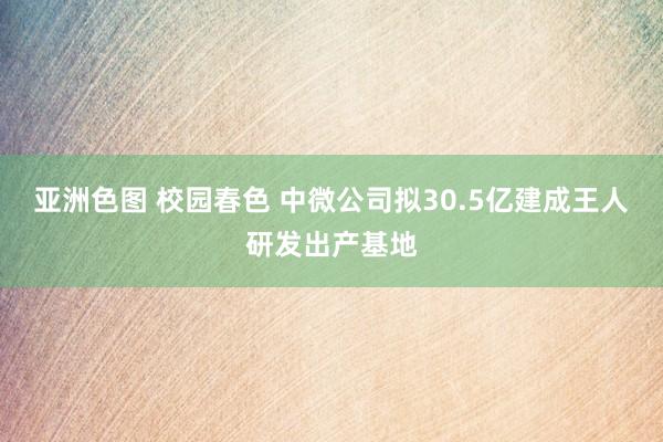 亚洲色图 校园春色 中微公司拟30.5亿建成王人研发出产基地