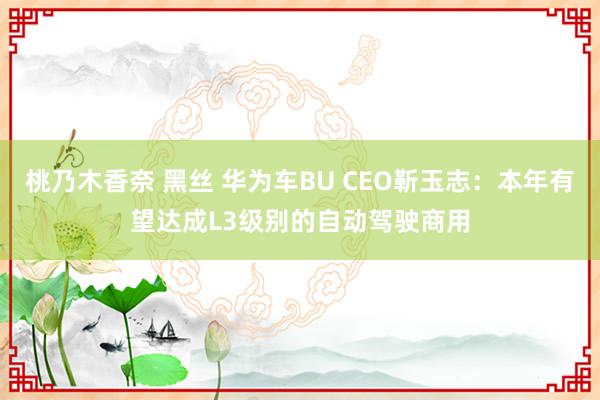 桃乃木香奈 黑丝 华为车BU CEO靳玉志：本年有望达成L3级别的自动驾驶商用