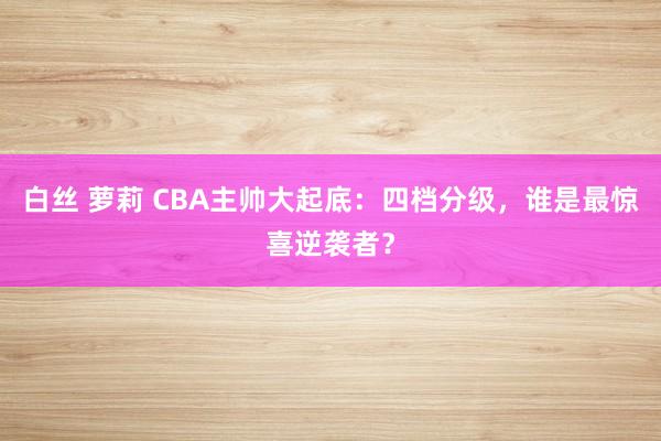 白丝 萝莉 CBA主帅大起底：四档分级，谁是最惊喜逆袭者？