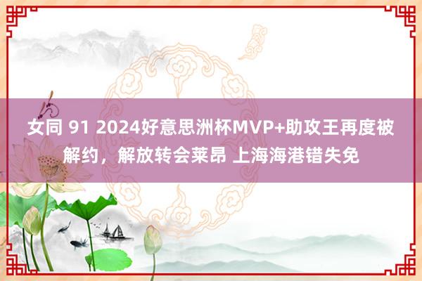 女同 91 2024好意思洲杯MVP+助攻王再度被解约，解放转会莱昂 上海海港错失免