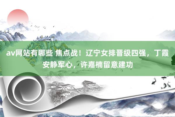 av网站有哪些 焦点战！辽宁女排晋级四强，丁霞安静军心，许嘉楠留意建功
