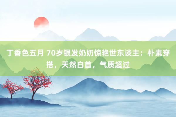 丁香色五月 70岁银发奶奶惊艳世东谈主：朴素穿搭，天然白首，气质超过