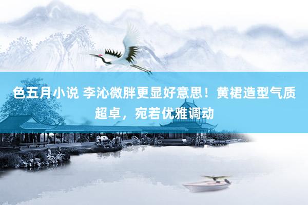 色五月小说 李沁微胖更显好意思！黄裙造型气质超卓，宛若优雅调动
