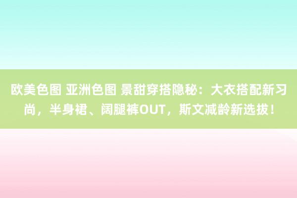 欧美色图 亚洲色图 景甜穿搭隐秘：大衣搭配新习尚，半身裙、阔腿裤OUT，斯文减龄新选拔！