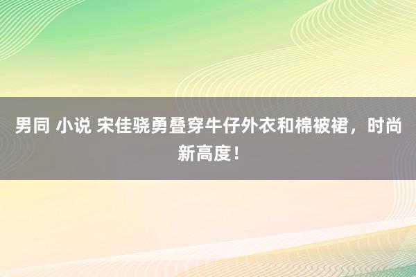 男同 小说 宋佳骁勇叠穿牛仔外衣和棉被裙，时尚新高度！