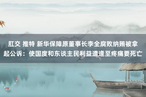 肛交 推特 新华保障原董事长李全腐败纳贿被拿起公诉：使国度和东谈主民利益遭逢至疼痛要死亡