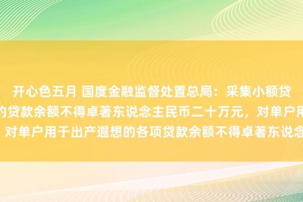 开心色五月 国度金融监督处置总局：采集小额贷款公司对单户用于消耗的贷款余额不得卓著东说念主民币二十万元，对单户用于出产遐想的各项贷款余额不得卓著东说念主民币一千万元。