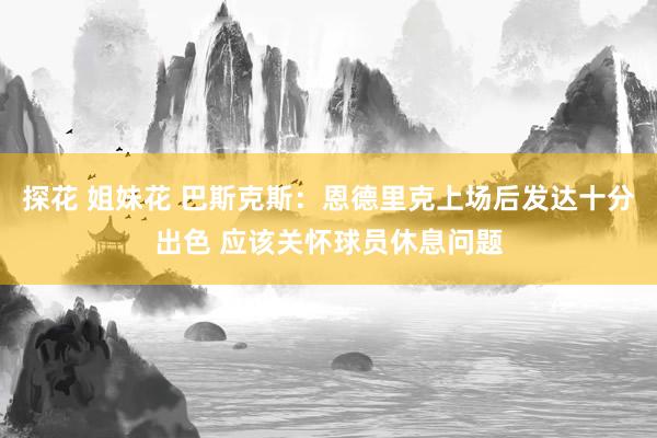 探花 姐妹花 巴斯克斯：恩德里克上场后发达十分出色 应该关怀球员休息问题