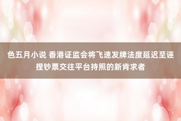 色五月小说 香港证监会将飞速发牌法度延迟至诬捏钞票交往平台持照的新肯求者