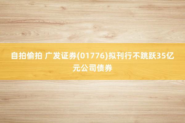 自拍偷拍 广发证券(01776)拟刊行不跳跃35亿元公司债券