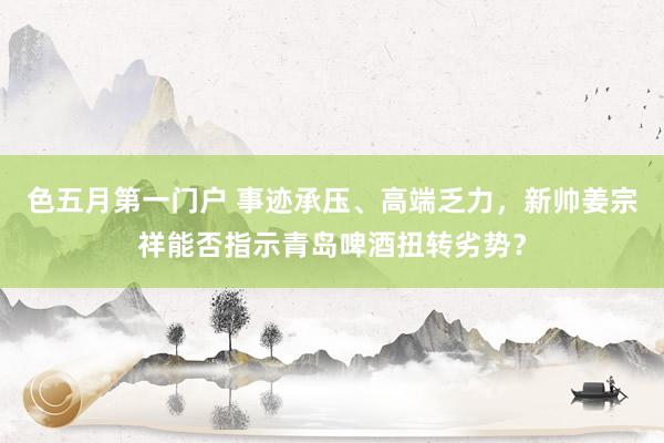 色五月第一门户 事迹承压、高端乏力，新帅姜宗祥能否指示青岛啤酒扭转劣势？