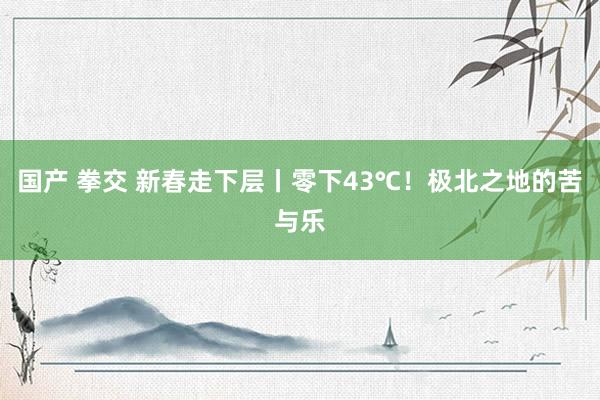 国产 拳交 新春走下层丨零下43℃！极北之地的苦与乐