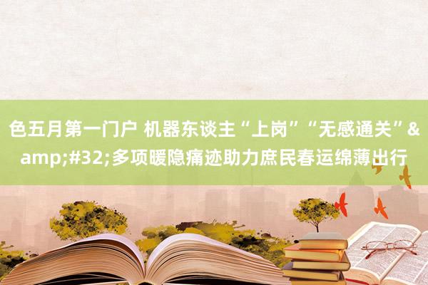 色五月第一门户 机器东谈主“上岗”“无感通关”&#32;多项暖隐痛迹助力庶民春运绵薄出行