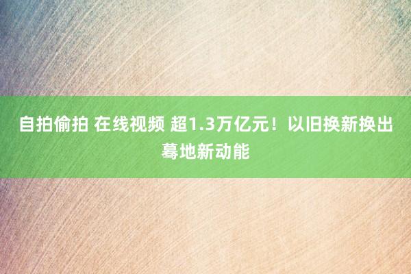 自拍偷拍 在线视频 超1.3万亿元！以旧换新换出蓦地新动能