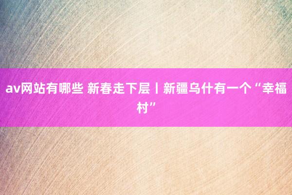 av网站有哪些 新春走下层丨新疆乌什有一个“幸福村”