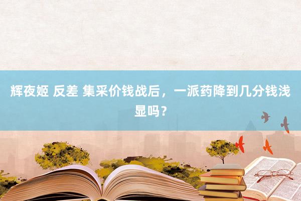 辉夜姬 反差 集采价钱战后，一派药降到几分钱浅显吗？