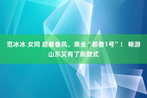 范冰冰 女同 趁着春风，乘坐“都鲁1号”！ 畅游山东又有了新款式