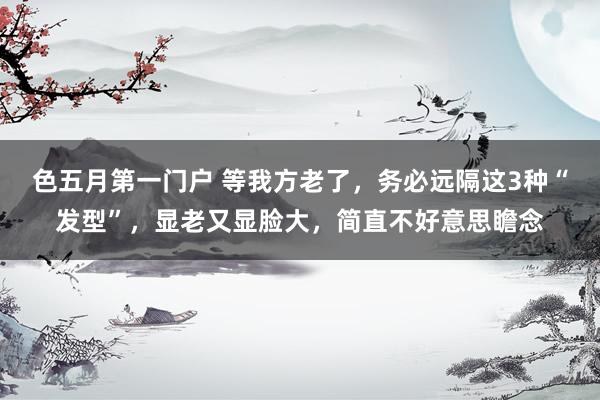 色五月第一门户 等我方老了，务必远隔这3种“发型”，显老又显脸大，简直不好意思瞻念
